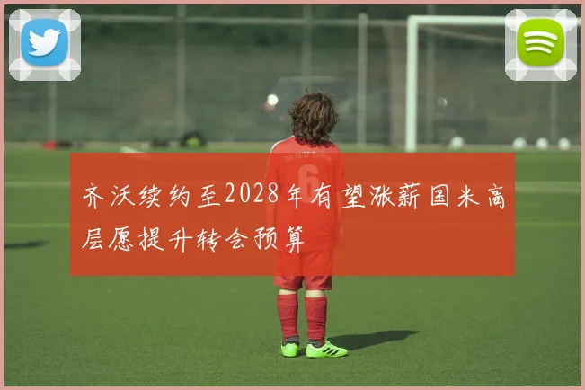 齐沃续约至2028年有望涨薪国米高层愿提升转会预算
