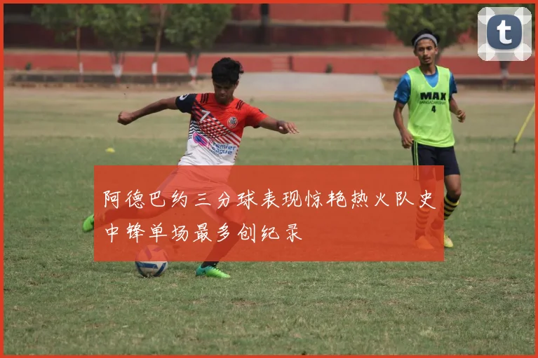 阿德巴约三分球表现惊艳热火队史中锋单场最多创纪录