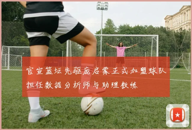 官宣篮坛先驱庞启蒙正式加盟球队担任数据分析师与助理教练
