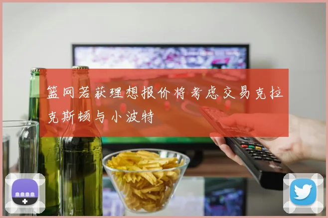篮网若获理想报价将考虑交易克拉克斯顿与小波特