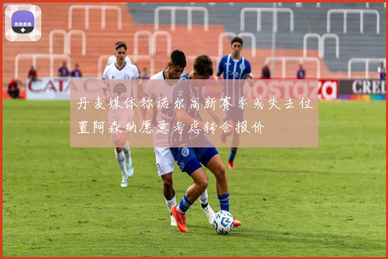 丹麦媒体称诺尔高新赛季或失去位置阿森纳愿意考虑转会报价