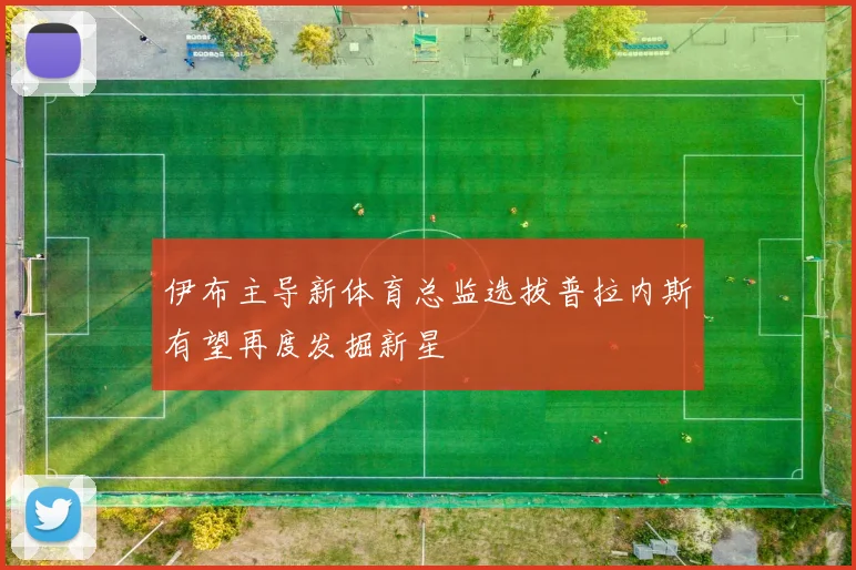 伊布主导新体育总监选拔普拉内斯有望再度发掘新星