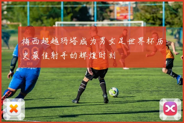 梅西超越玛塔成为男女足世界杯历史最佳射手的辉煌时刻