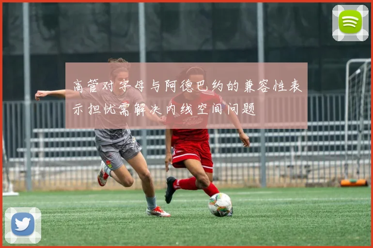 高管对字母与阿德巴约的兼容性表示担忧需解决内线空间问题