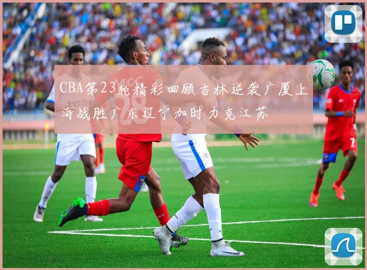 CBA第23轮精彩回顾吉林逆袭广厦上海战胜广东辽宁加时力克江苏