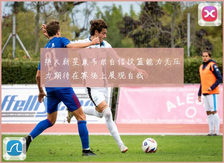 热火新星康韦尔自信投篮能力无压力期待在赛场上展现自我