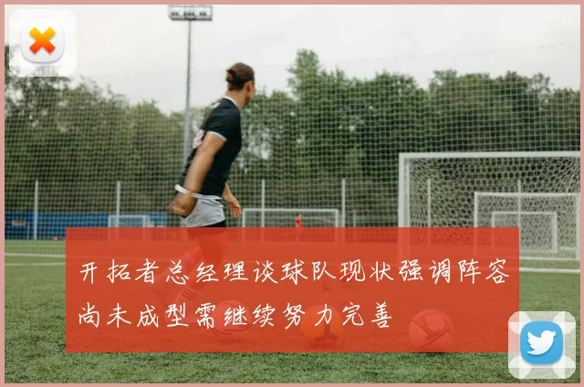 开拓者总经理谈球队现状强调阵容尚未成型需继续努力完善
