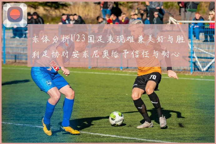 东体分析U23国足表现难兼美好与胜利足协对安东尼奥给予信任与耐心
