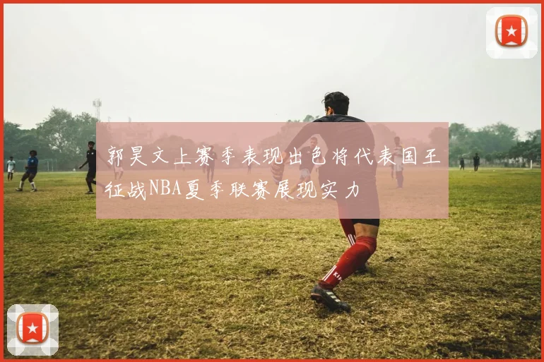 郭昊文上赛季表现出色将代表国王征战NBA夏季联赛展现实力