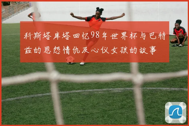 科斯塔库塔回忆98年世界杯与巴特兹的恩怨情仇及心仪女孩的故事