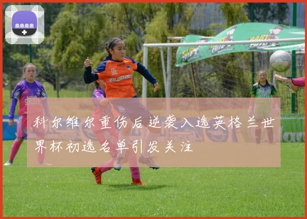 科尔维尔重伤后逆袭入选英格兰世界杯初选名单引发关注