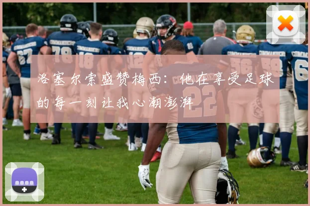 洛塞尔索盛赞梅西：他在享受足球的每一刻让我心潮澎湃