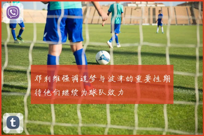 邓利维强调追梦与波津的重要性期待他们继续为球队效力
