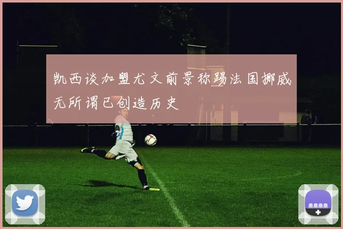 凯西谈加盟尤文前景称踢法国挪威无所谓已创造历史