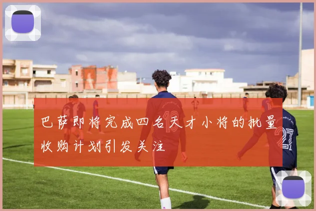 巴萨即将完成四名天才小将的批量收购计划引发关注
