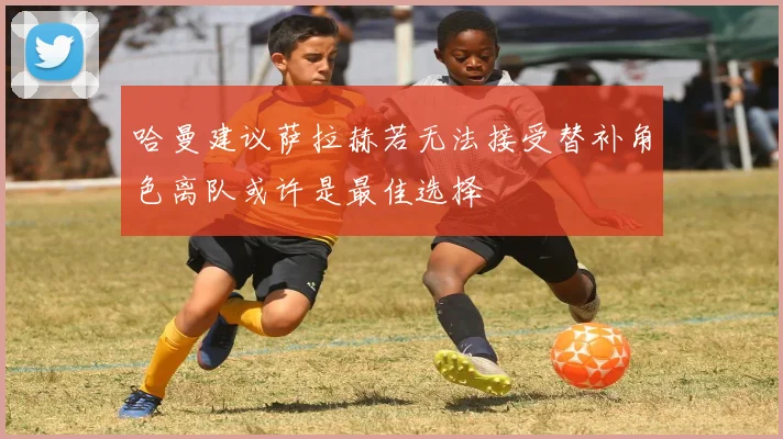 哈曼建议萨拉赫若无法接受替补角色离队或许是最佳选择