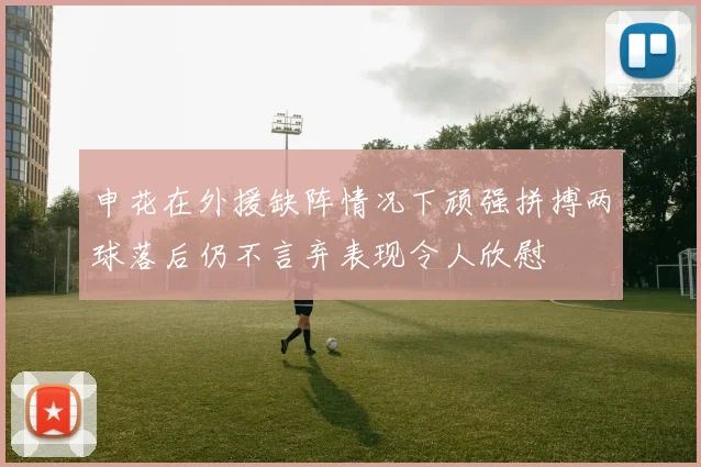 申花在外援缺阵情况下顽强拼搏两球落后仍不言弃表现令人欣慰