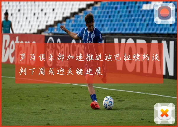 罗马俱乐部加速推进迪巴拉续约谈判下周或迎关键进展