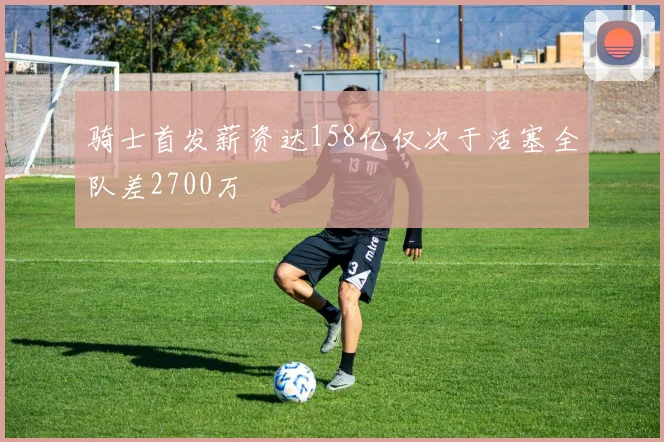 骑士首发薪资达158亿仅次于活塞全队差2700万