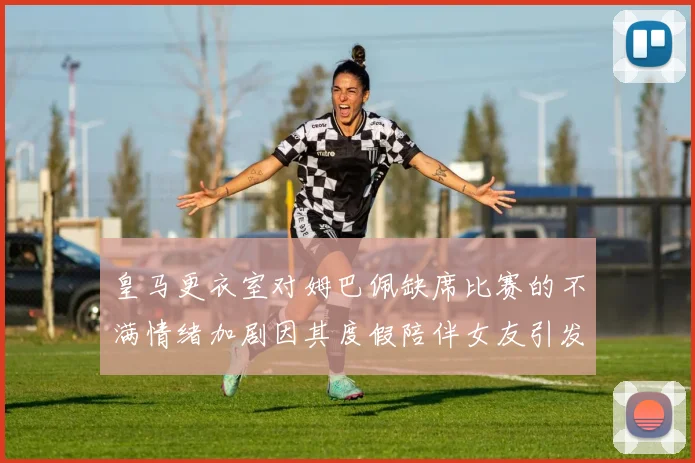 皇马更衣室对姆巴佩缺席比赛的不满情绪加剧因其度假陪伴女友引发争议