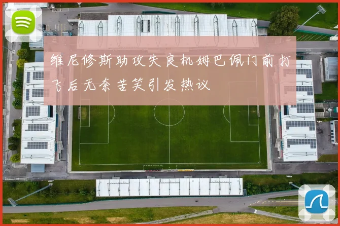 维尼修斯助攻失良机姆巴佩门前打飞后无奈苦笑引发热议