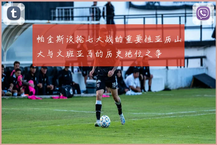 帕金斯谈抢七大战的重要性亚历山大与文班亚马的历史地位之争