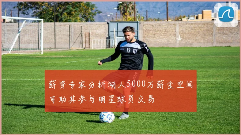 薪资专家分析湖人5000万薪金空间可助其参与明星球员交易