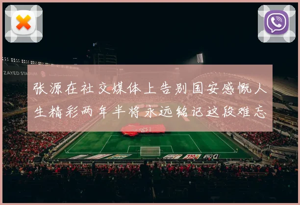 张源在社交媒体上告别国安感慨人生精彩两年半将永远铭记这段难忘故事