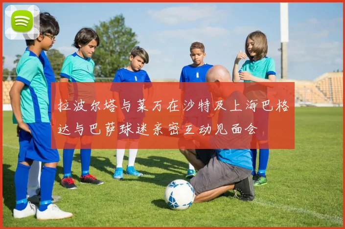 拉波尔塔与莱万在沙特及上海巴格达与巴萨球迷亲密互动见面会