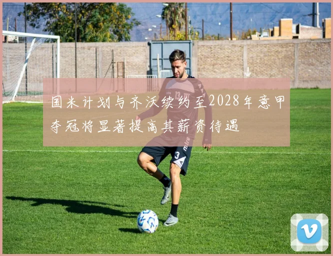 国米计划与齐沃续约至2028年意甲夺冠将显著提高其薪资待遇